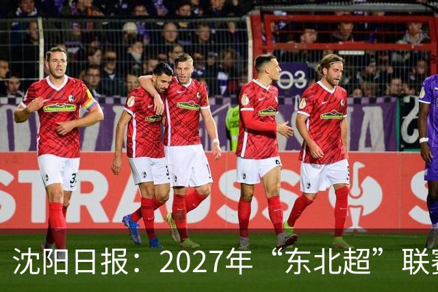 沈阳日报：2027年“东北超”联赛有望扩军，增加参赛球队